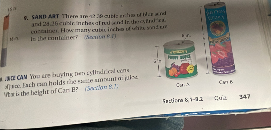 1S in 
9. SAND ART There are 42.39 cubic inches of blue sand 
Harvey 
and 28.26 cubic inches of red sand in the cylindrical 
Grown 
container. How many cubic inches of white sand are
16 in. in the container? (Section 8.1) 6 in. 
h 
ruty j ui ce
6 in. 
JUICE CAN You are buying two cylindrical cans 'e, Apple, 
of juice. Each can holds the same amount of juice. 
What is the height of Can B? (Section 8.1) Can A Can B 
Sections 8.1-8.2 Quiz 347