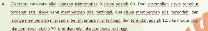 Diketahui rata-rata nilai ulangan Matematika 9 siswa adalah 69. Dari kesembilan siswa tersebut 
terdapat satų siswa vang memperoleh nilai tertinggi, dua siswa memperoleh nilai terendah, dan 
lainnya memperoleh nilai sama. Selisih antara nilai tertinggi dan terendah adalah 12. Jika modus nilai 
ulangan siswa adalah 70, tentukan nilai ulangan siswa tertinggi.