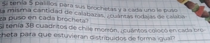 Si tenía 5 palillos para sus brochetas y a cada uno le puso 
la misma cantidad de calabazas, ¿cuántas rodajas de calaba- 
_ 
za puso en cada brocheta? 
Si tenía 38 cuadritos de chile morrón, ¿cuántos colocó en cada bro- 
theta para que estuvieran distribuidos de forma igual?_