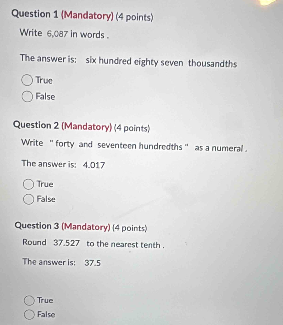 (Mandatory) (4 points)
Write 6,087 in words .
The answer is: six hundred eighty seven thousandths
True
False
Question 2 (Mandatory) (4 points)
Write '' forty and seventeen hundredths '' as a numeral .
The answer is: 4.017
True
False
Question 3 (Mandatory) (4 points)
Round 37.527 to the nearest tenth .
The answer is: 37.5
True
False