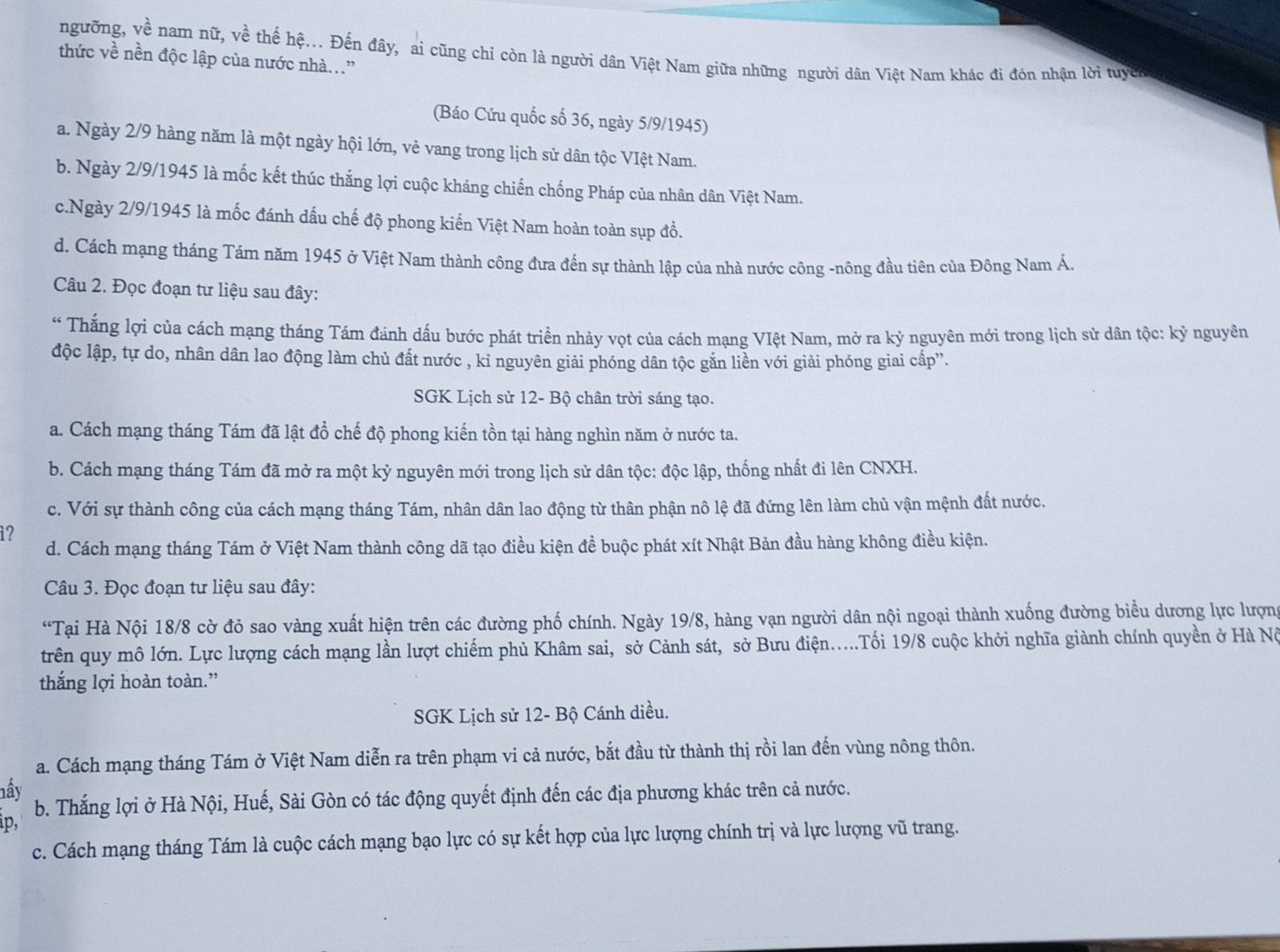 ngưỡng, về nam nữ, về thế hệ... Đến đây, ai cũng chỉ còn là người dân Việt Nam giữa những người dân Việt Nam khác đi đón nhận lời tuyên
thức về nền độc lập của nước nhà..”
(Báo Cứu quốc số 36, ngày 5/9/1945)
a. Ngày 2/9 hàng năm là một ngày hội lớn, vẻ vang trong lịch sử dân tộc VIệt Nam.
b. Ngày 2/9/1945 là mốc kết thúc thắng lợi cuộc kháng chiến chống Pháp của nhân dân Việt Nam.
c.Ngày 2/9/1945 là mốc đánh dấu chế độ phong kiến Việt Nam hoàn toàn sụp đồ.
d. Cách mạng tháng Tám năm 1945 ở Việt Nam thành công đưa đến sự thành lập của nhà nước công -nông đầu tiên của Đông Nam Á.
Câu 2. Đọc đoạn tư liệu sau đây:
* Thắng lợi của cách mạng tháng Tám đánh dấu bước phát triển nhảy vọt của cách mạng VIệt Nam, mở ra kỷ nguyên mới trong lịch sử dân tộc: kỷ nguyên
độc lập, tự do, nhân dân lao động làm chủ đất nước , kỉ nguyên giải phóng dân tộc gắn liền với giải phóng giai cấp''.
SGK Lịch sử 12- Bộ chân trời sáng tạo.
a. Cách mạng tháng Tám đã lật đồ chế độ phong kiến tồn tại hàng nghìn năm ở nước ta.
b. Cách mạng tháng Tám đã mở ra một kỷ nguyên mới trong lịch sử dân tộc: độc lập, thống nhất đi lên CNXH.
c. Với sự thành công của cách mạng tháng Tám, nhân dân lao động từ thân phận nô lệ đã đứng lên làm chủ vận mệnh đất nước.
i?
d. Cách mạng tháng Tám ở Việt Nam thành công dã tạo điều kiện đề buộc phát xít Nhật Bản đầu hàng không điều kiện.
Câu 3. Đọc đoạn tư liệu sau đây:
“Tại Hà Nội 18/8 cờ đỏ sao vàng xuất hiện trên các đường phố chính. Ngày 19/8, hàng vạn người dân nội ngoại thành xuống đường biểu dương lực lượn
trên quy mô lớn. Lực lượng cách mạng lần lượt chiếm phủ Khâm sai, sở Cảnh sát, sở Bưu điện.....Tối 19/8 cuộc khởi nghĩa giành chính quyền ở Hà Nó
thắng lợi hoàn toàn.”
SGK Lịch sử 12- Bộ Cánh diều.
a. Cách mạng tháng Tám ở Việt Nam diễn ra trên phạm vi cả nước, bắt đầu từ thành thị rồi lan đến vùng nông thôn.
nấy
b. Thắng lợi ở Hà Nội, Huế, Sài Gòn có tác động quyết định đến các địa phương khác trên cả nước.
Àp,
c. Cách mạng tháng Tám là cuộc cách mạng bạo lực có sự kết hợp của lực lượng chính trị và lực lượng vũ trang.