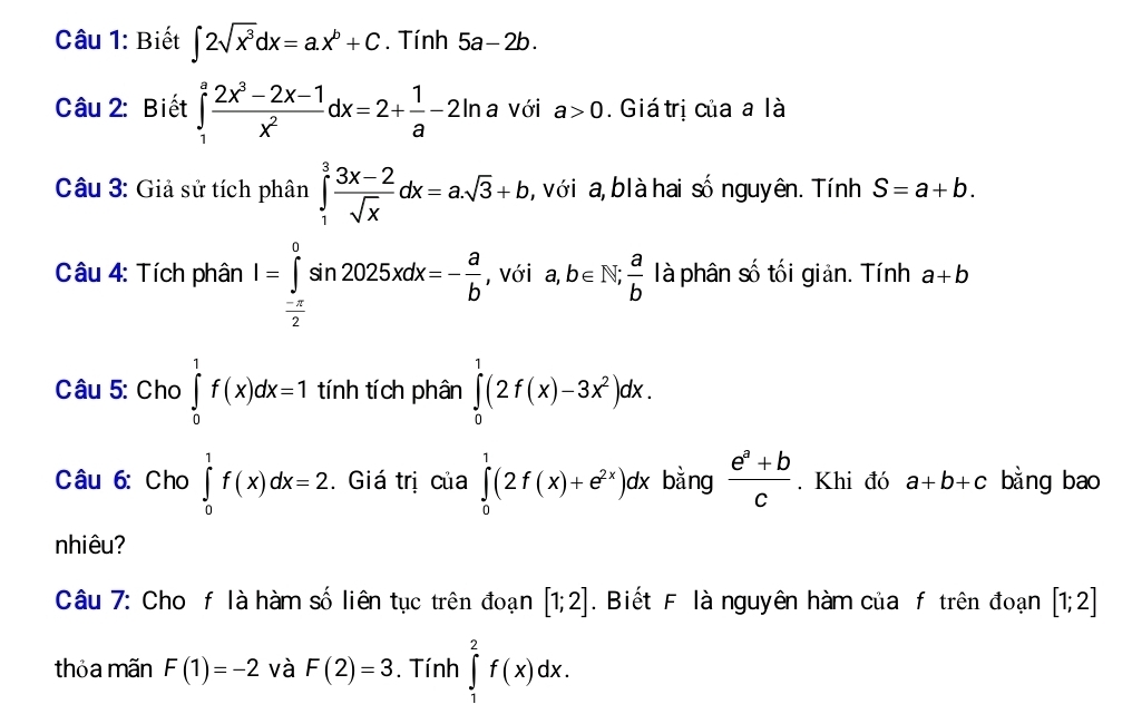 Biết ∈t 2sqrt(x^3)dx=a.x^b+C. Tính 5a-2b. 
Câu 2: Biết ∈tlimits _1^(afrac 2x^3)-2x-1x^2dx=2+ 1/a -2ln a Với a>0. Giátrị của a là 
Câu 3: Giả sử tích phân ∈tlimits _1^(3frac 3x-2)sqrt(x)dx=a.sqrt(3)+b , với a, blà hai số nguyên. Tính S=a+b. 
Câu 4: Tích phân I=∈tlimits _ (-π )/2 ^0sin 2025xdx=- a/b  , với a,b∈ N,  a/b  là phân số tối giản. Tính a+b
Câu 5: Cho ∈tlimits _0^(1f(x)dx=1 tính tích phân ∈tlimits _0^1(2f(x)-3x^2))dx. 
Câu 6: Cho ∈tlimits _0^(1f(x)dx=2. Giá trị của ∈tlimits _0^1(2f(x)+e^2x))dx bằng  (e^a+b)/c . Khi đó a+b+c bằng bao 
nhiêu? 
Câu 7: Cho f là hàm số liên tục trên đoạn [1;2]. Biết F là nguyên hàm của f trên đoạn [1;2]
thỏa mãn F(1)=-2 và F(2)=3. Tính ∈tlimits _1^2f(x)dx.