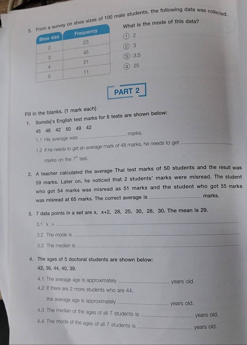 sizes of 100 male students, the following data was collected. 
What is the mode of this data? 
① 2
② 3
③ 3.5
④ 25
PART 2 
Fill in the blanks. (1 mark each) 
1. Somdej's English test marks for 6 tests are shown below:
45 48 42 50 49 42
1.1 His average was _marks. 
1.2 If he needs to get an average mark of 48 marks, he needs to get_ 
marks on the 7^(th) test. 
2. A teacher calculated the average Thai test marks of 50 students and the result was
59 marks. Later on, he noticed that 2 students' marks were misread. The student 
who got 54 marks was misread as 51 marks and the student who got 55 marks 
was misread at 65 marks. The correct average is_ 
marks. 
3. 7 data points in a set are x, x+2 2, 28, 25, 30, 28, 30. The mean is 29. 
3.1 x=
_ 
3.2 The mode is 
_ 
3.3 The median is_ 
4. The ages of 5 doctoral students are shown below:
42, 38, 44, 40, 39. 
4.1 The average age is approximately_ 
years old. 
4.2 If there are 2 more students who are 44, 
the average age is approximately _years old. 
4.3 The median of the ages of all 7 students is_ 
years old. 
4.4 The mode of the ages of all 7 students is 
_years old.