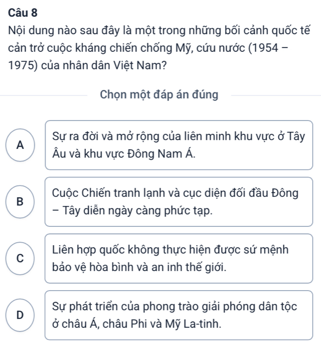 Nội dung nào sau đây là một trong những bối cảnh quốc tế
cản trở cuộc kháng chiến chống Mỹ, cứu nước (1954 -
1975) của nhân dân Việt Nam?
Chọn một đáp án đúng
A Sự ra đời và mở rộng của liên minh khu vực ở Tây
Âu và khu vực Đông Nam Á.
B Cuộc Chiến tranh lạnh và cục diện đối đầu Đông
- Tây diễn ngày càng phức tạp.
C Liên hợp quốc không thực hiện được sứ mệnh
bảo vệ hòa bình và an inh thế giới.
D Sự phát triển của phong trào giải phóng dân tộc
ở châu Á, châu Phi và Mỹ La-tinh.