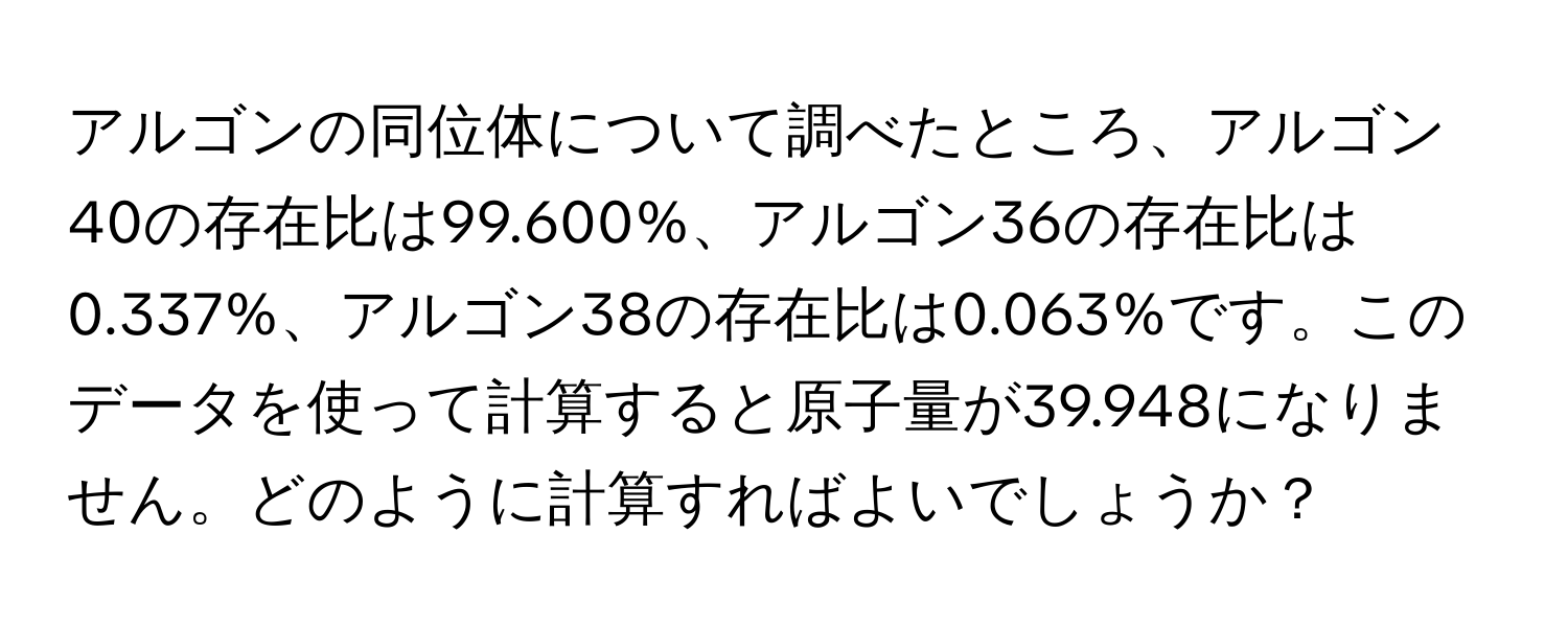 アルゴンの同位体について調べたところ、アルゴン40の存在比は99.600%、アルゴン36の存在比は0.337%、アルゴン38の存在比は0.063%です。このデータを使って計算すると原子量が39.948になりません。どのように計算すればよいでしょうか？