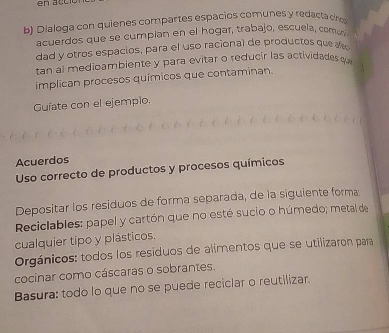 Dialoga con quienes compartes espacios comunes y redacta cinco 
acuerdos que se cumplan en el hogar, trabajo, escuela, comuni 
dad y otros espacios, para el uso racional de productos que afec 
tan al medioambiente y para evitar o reducir las actividades que 
implican procesos químicos que contaminan. 
Guíate con el ejemplo. 
Acuerdos 
Uso correcto de productos y procesos químicos 
Depositar los residuos de forma separada, de la siguiente forma: 
Reciclables: papel y cartón que no esté sucio o húmedo; metal de 
cualquier tipo y plásticos. 
Orgánicos: todos los residuos de alimentos que se utilizaron para 
cocinar como cáscaras o sobrantes. 
Basura: todo lo que no se puede reciclar o reutilizar.