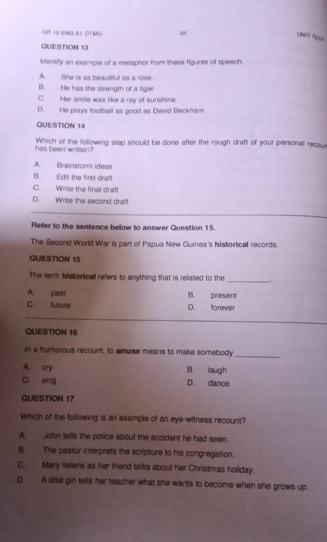 GR 10 ENG A1 DTMG 21
UNIT TEST
QUESTION 13
Identify an example of a metaphor from these figures of speech.
A. She is as beautiful as a rose.
B. He has the strength of a tiger
C. Her smile was like a ray of sunshine.
D. He plays football as good as David Beckham.
QUESTION 14
Which of the following step should be done after the rough draft of your personal recour
has been written?
A. Brainstorm ideas
B. Edit the first draft
C. Write the final draft
D. Write the second draft
Refer to the sentence below to answer Question 15.
The Second World War is part of Papua New Guinea's historical records.
QUESTION 15
The term historical refers to anything that is related to the_
A. past B. present
C. future D. forever
QUESTION 16
In a humorous recount, to amuse means to make somebody_
A. cry B. laugh
C. sing D. dance
QUESTION 17
Which of the following is an example of an eye-witness recount?
A. John tells the police about the accident he had seen.
B. The pastor interprets the scripture to his congregation.
C. Mary listens as her friend talks about her Christmas holiday.
D. A little girl tells her teacher what she wants to become when she grows up.