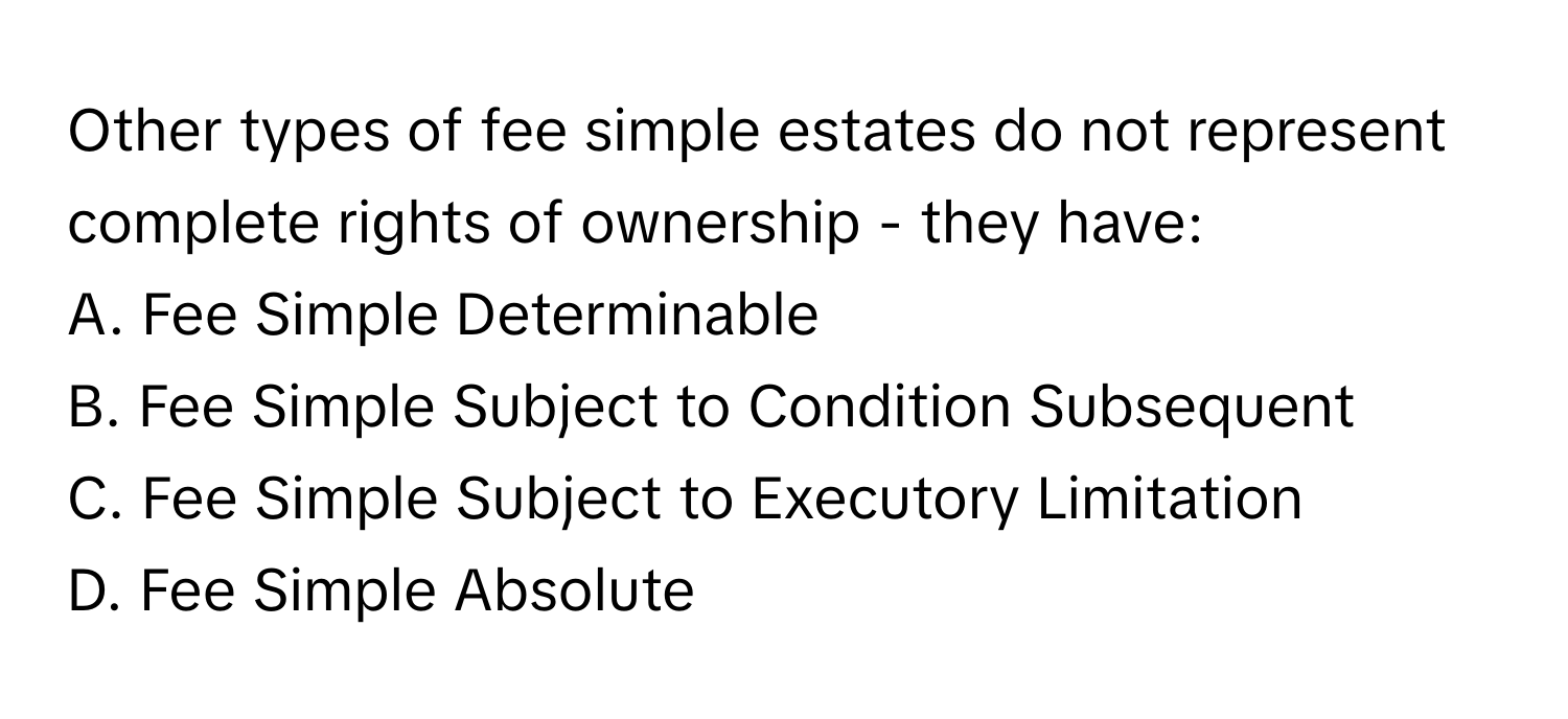 Other types of fee simple estates do not represent complete rights of ownership - they have:

A. Fee Simple Determinable
B. Fee Simple Subject to Condition Subsequent
C. Fee Simple Subject to Executory Limitation
D. Fee Simple Absolute