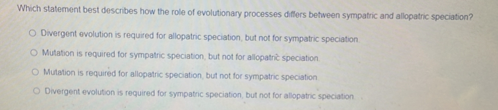 Which statement best describes how the role of evolutionary processes differs between sympatric and allopatric speciation?
Divergent evolution is required for allopatric speciation, but not for sympatric speciation.
Mutation is required for sympatric speciation, but not for allopatric speciation.
Mutation is required for allopatric speciation, but not for sympatric speciation
Divergent evolution is required for sympatric speciation, but not for allopatric speciation