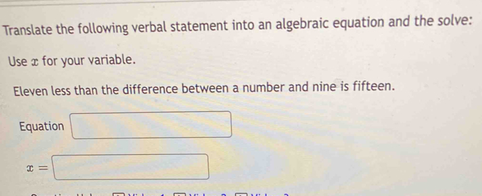 Translate the following verbal statement into an algebraic equation and the solve: 
Use x for your variable. 
Eleven less than the difference between a number and nine is fifteen. 
Equation □
x=□