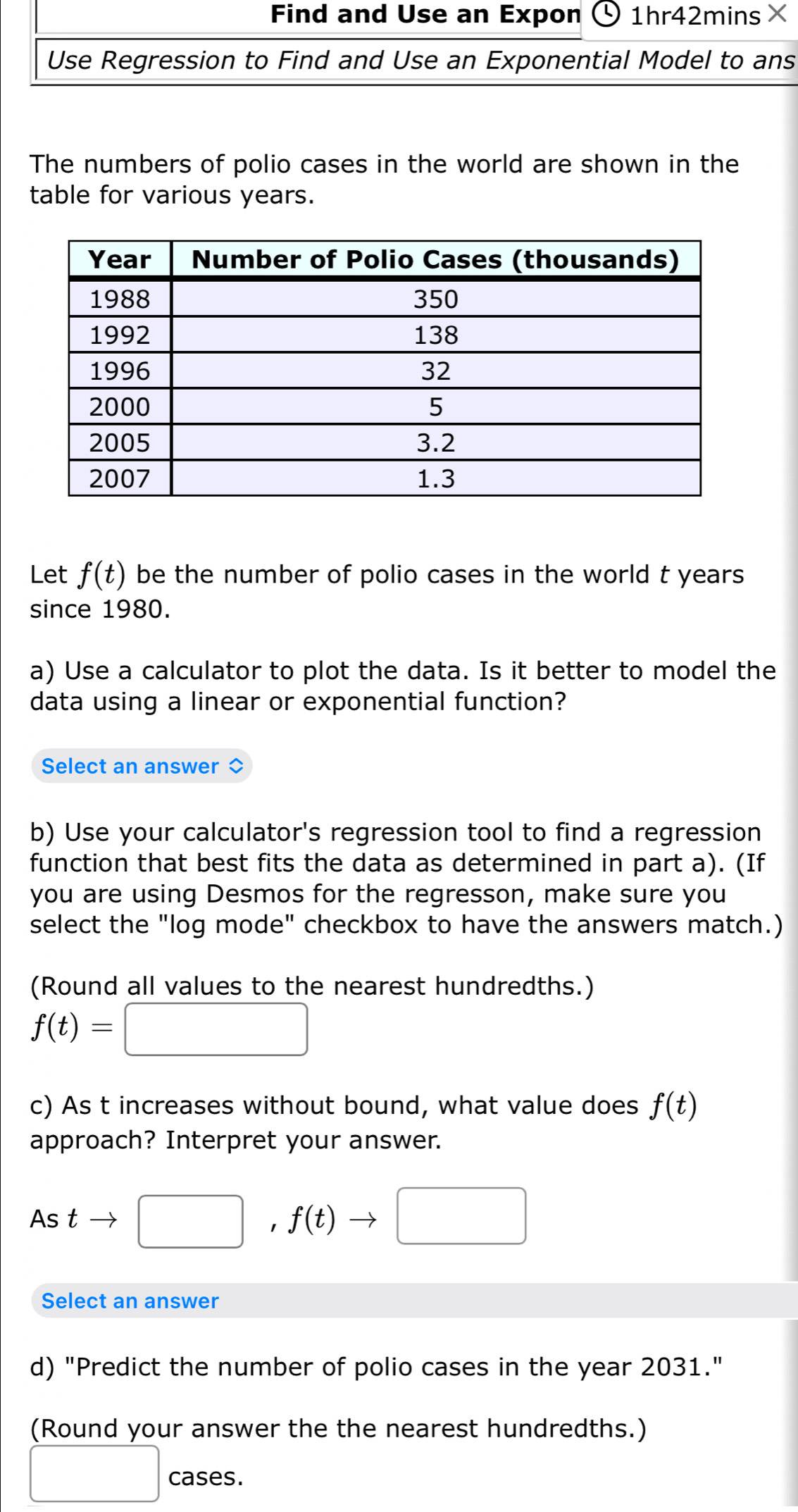 Find and Use an Expon 1hr42mins× 
Use Regression to Find and Use an Exponential Model to ans 
The numbers of polio cases in the world are shown in the 
table for various years. 
Let f(t) be the number of polio cases in the world t years
since 1980. 
a) Use a calculator to plot the data. Is it better to model the 
data using a linear or exponential function? 
Select an answer 
b) Use your calculator's regression tool to find a regression 
function that best fits the data as determined in part a). (If 
you are using Desmos for the regresson, make sure you 
select the "log mode" checkbox to have the answers match.) 
(Round all values to the nearest hundredths.)
f(t)=□
c) As t increases without bound, what value does f(t)
approach? Interpret your answer. 
As t □ , f(t)to □
Select an answer 
d) "Predict the number of polio cases in the year 2031." 
(Round your answer the the nearest hundredths.) 
□ cases.