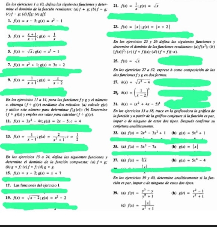 En los ejercicios 1 a 10, defina las siguientes funciones y deter- 21. f(x)= 1/x ;g(x)=sqrt(x)
mine el dominio de la función resultante: (a) f+g : (b) f-g.
(c) f、g; (d) f/g; (e) g/f.
1. f(x)=x-5;g(x)=x^2-1
23. f(x)=|x|:g(x)=|x+2|
3. f(x)= (x+1)/x-1 ;g(x)= 1/x 
En los ejercicios 25 y 26 defina las siguientes funciones y
determine el dominio de las funciones resultantes: (a) f(x^2):( b)
5. f(x)=sqrt(x);g(x)=x^2-1 [f(x)]^2;(c)(fcirc f)(x); (d) (fcirc f)(-x).
25. f(x)=sqrt(x)
7. f(x)=x^2+1:g(x)=3x-2
En los ejercicios 27 a 32, exprese h como composición de las
dos funciones f y g en dos formas.
9. f(x)= 1/x+1 ;g(x)= x/x-2  27. h(x)=sqrt(x^2-4)
29, h(x)=( 1/x-2 )^3
En los ejercicios 11 a 14, para las funciones f y g y el número
c. obtenga (fcirc g)(c) mediante dos métodos: (a) calcule g(c) 31. h(x)=(x^2+4x-5)^4
y utilice este número para determinar f(g(c)); (b) Determine En los ejercicios 33 a 38, trace en la graficadora la gráfica de
(fcirc g)(x) y emplee ese valor para calcular (fcirc g)(c). la función y a partir de la gráfica conjeture si la función es par,
11. f(x)=3x^2-4x;g(x)=2x-5;c=4 impar o de ninguno de estos dos típos. Después confirme su
conjetura analíticamente.
13. f(x)= 1/x-1 ;g(x)= 2/x^2+1 ;c= 1/2 
33. (a) f(x)=2x^4-3x^2+1 (b) g(x)=5x^5+1
35. (a) f(x)=5x^3-7x (b) g(x)=|x|
En los ejercicios 15 a 24, defina las siguientes funciones y
determine el dominio de la función compuesta: (a) fcirc g 37. (a) f(x)=sqrt[3](x) (b) g(x)=5x^4-4
(b) gcirc f:(c)fcirc f:(d)gcirc g. |x|
15. f(x)=x-2;g(x)=x+7
En los ejercicios 39 y 40, determine analíticamente si la fun-
17. Las funciones del ejercicio 1. ción es par, impar o de ninguno de estos dos tipos.
39. (a) f(y)= (y^3-y)/y^2+1  (b) g(r)= (r^2-1)/r^2+1 
19, f(x)=sqrt(x-2);g(x)=x^2-2
(c) f(x)= |x|/x^2+1 