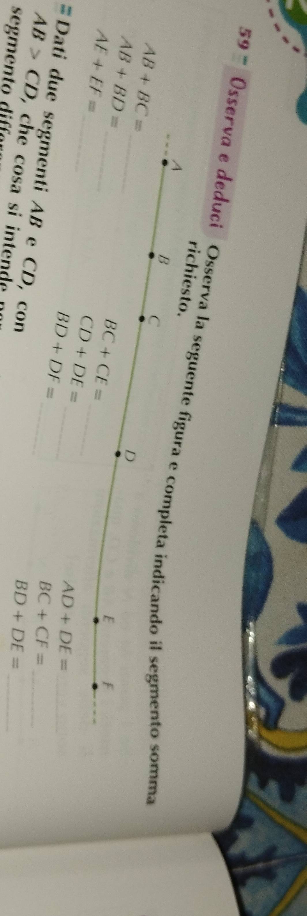 Osserva e deduci Osserva la seguente figura e completa indicando il segmento somma
richiesto.
A
B C
_
AB+BC=
_
AB+BD=
D
AE+EF=
BC+CE=
E
F
_
CD+DE= _
_
BD+DF= _
_ AD+DE=
_ BC+CF=
# Dati due segmenti AB e CD, con
AB>CD
BD+DE= _
s me o i a ,che cosa si intende n