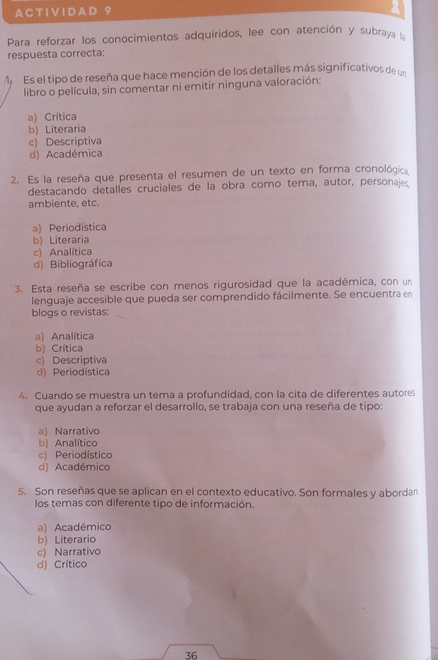 A C T I V ID A D
Para reforzar los conocimientos adquiridos, lee con atención y subraya la
respuesta correcta:
M Es el tipo de reseña que hace mención de los detalles más significativos de un
libro o película, sin comentar ni emitir ninguna valoración:
a) Crítica
b) Literaria
c) Descriptiva
d) Académica
2. Es la reseña que presenta el resumen de un texto en forma cronológica,
destacando detalles cruciales de la obra como tema, autor, personajes
ambiente, etc.
a) Periodística
b) Literaria
c) Analítica
d) Bibliográfica
3. Esta reseña se escribe con menos rigurosidad que la académica, con un
lenguaje accesible que pueda ser comprendido fácilmente. Se encuentra en
blogs o revistas:
a) Analítica
b) Crítica
c) Descriptiva
d) Periodística
4. Cuando se muestra un tema a profundidad, con la cita de diferentes autores
que ayudan a reforzar el desarrollo, se trabaja con una reseña de tipo:
a) Narrativo
b) Analítico
c) Periodístico
d) Académico
5. Son reseñas que se aplican en el contexto educativo. Son formales y abordan
los temas con diferente tipo de información.
a) Académico
b) Literario
c) Narrativo
d) Crítico
36