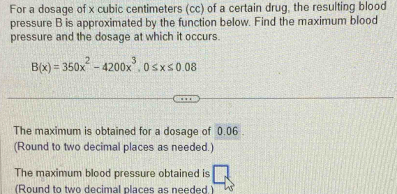 For a dosage of x cubic centimeters (cc) of a certain drug, the resulting blood 
pressure B is approximated by the function below. Find the maximum blood 
pressure and the dosage at which it occurs.
B(x)=350x^2-4200x^3, 0≤ x≤ 0.08
The maximum is obtained for a dosage of 0.06. 
(Round to two decimal places as needed.) 
The maximum blood pressure obtained is 
(Round to two decimal places as needed.)