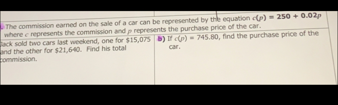 The commission earned on the sale of a car can be represented by the equation c(p)=250+0.02p
where c represents the commission and p represents the purchase price of the car.
lack sold two cars last weekend, one for $15,075 b) If c(p)=745.80 , find the purchase price of the
and the other for $21,640. Find his total car.
commission.