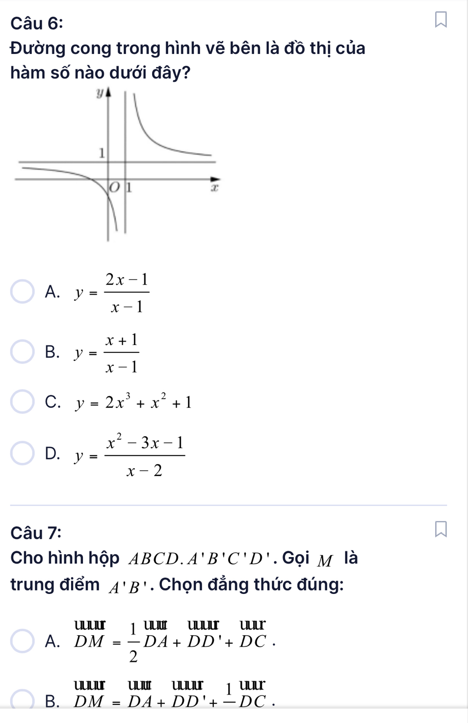 Đường cong trong hình vẽ bên là đồ thị của
hàm số nào dưới đây?
A. y= (2x-1)/x-1 
B. y= (x+1)/x-1 
C. y=2x^3+x^2+1
D. y= (x^2-3x-1)/x-2 
Câu 7:
Cho hình hộp ABCD. A'B'C'D'. Gọi M là
trung điểm A'B'. Chọn đẳng thức đúng:
A. beginarrayr uur DM= 1/2 DA+DD'+DC.endarray
B. beginarrayr UUII&uur DM=DA+DD'+_ DC.endarray