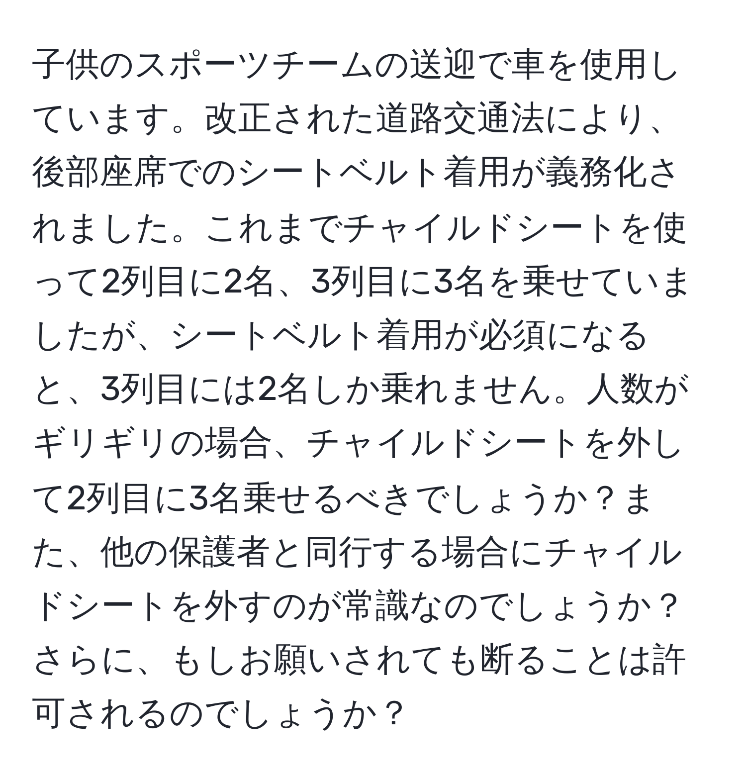 子供のスポーツチームの送迎で車を使用しています。改正された道路交通法により、後部座席でのシートベルト着用が義務化されました。これまでチャイルドシートを使って2列目に2名、3列目に3名を乗せていましたが、シートベルト着用が必須になると、3列目には2名しか乗れません。人数がギリギリの場合、チャイルドシートを外して2列目に3名乗せるべきでしょうか？また、他の保護者と同行する場合にチャイルドシートを外すのが常識なのでしょうか？さらに、もしお願いされても断ることは許可されるのでしょうか？