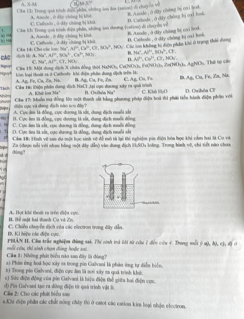 A. X-M B M-N' C   
Câu 12: Trong quá trình điện phần, những ion âm (anion) đi chuyển về
A. Anode , ở đây chủng bị khử.
B. Anode , ở dây chủng bị oxi hoá.
C. Cathode , ở đây chủng bị khử.
D. Cathode , ở đây chủng bị oxỉ hoá.
1、  Câu 13: Trong quả trình điện phân, những ion dương (cation) di chuyển về
B. Anode , ở đây chủng bị oxi hoá.
a) Hã A. Anode , ở đây chủng bị khử.
b) Hã C. Cathode , ở đây chủng bị khử.
D. Cathode , ở đây chủng bị oxỉ hoả.
Câu 14: Cho các ion: Na^+,Al^(3+),Ca^(2+),Cl^-,SO_4^((2-),NO_3^- * Các ion không bị điện phân khi ở trạng thái dung
CAC dịch là: A. Na^+),Al^(3+),SO_4^((2-),Ca^2+),NO_3. B. Na^+,Al^(3+),SO_4^((2-),Cr.
C. Na^+),Al^(3+),Cl^-,NO_3.
D. Al^(3+),Cu^(2+),Cl^-,NO_3.
Nguy  Câu 15: Một dung dịch X chứa đồng thời NaNO_3,Cu(NO_3)_2,Fe(NO_3)_3,Zn(NO_3)_2,AgNO_3. Thứ tự các
Nguyê  kim loại thoát ra ở Cathode khi điện phân dung dịch trên là:
A. Ag, Fe, Cu, Zn, Na. B. Ag, Cu, Fe, Zn. C. Ag,Cu, Fe. D. Ag,Cu , Fe, Zn, Na.
Tách  Câu 16: Điện phân dung dịch NaCl ,tại cực dương xảy ra quả trình
Những A. Khử ion Na^+ B. Oxihóa Na^+ C. Khử H_2O D. Oxihóa Cl
phư ơ i  Câu 17: Muốn mạ đồng lên một thanh sắt bằng phương pháp điện hoá thì phải tiến hành điện phân với
Điện điện cực và dung dịch nào sau đây?
A. Cực âm là đồng, cực dương là sắt, dung dịch muối sắt
Hãy B. Cực âm là đồng, cực dương là sắt, dung dịch muối đồng
. N C. Cực âm là sắt, cực dương là đồng, dung dịch muối đồng
2、 T D. Cực âm là sắt, cực dương là đồng, dung dịch muối sắt
ph  Câu 18: Hình vẽ sau do một học sinh vẽ để mô tả lại thí nghiệm pin điện hóa học khi cắm hai lá Cu và
Diện  Zn (được nối với nhau bằng một dây dẫn) vào dung dịch H_2SO_4 loãng. Trong hình vẽ, chỉ tiết nào chưa
Đễ đ dúng?
hùn
Vị dị
gC
m
c
a
hu
A. Bọt khí thoát ra trên điện cực.
B. Bề mặt hai thanh Cu và Zn.
C. Chiều chuyển dịch của các electron trong dây dẫn.
D. Kí hiệu các điện cực.
PHẢN II. Câu trắc nghiệm đúng sai. Thí sinh trả lời từ câu 1 đến câu 4. Trong mỗi ý α), b), c), d) ở
mỗi câu, thi sinh chọn đủng hoặc sai.
Câu 1: Những phát biểu nào sau đây là đủng?
a) Phản ứng hoá học xảy ra trong pin Galvani là phản ứng tự diễn biển.
b) Trong pin Galvani, điện cực âm là nơi xảy ra quá trình khử.
c) Sức điện động của pin Galvani là hiệu điện thế giữa hai điện cực.
d) Pin Galvani tạo ra dòng điện từ quá trình vật lí.
Câu 2: Cho các phát biểu sau
a.Khi điện phân các chất nóng chảy thì ở catot các cation kim loại nhận electron.