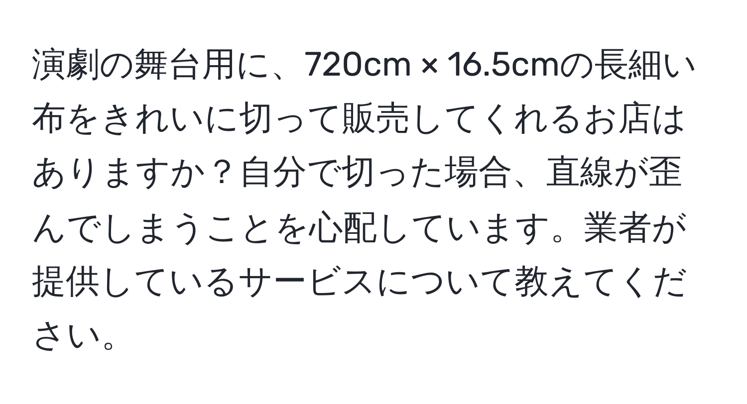 演劇の舞台用に、720cm × 16.5cmの長細い布をきれいに切って販売してくれるお店はありますか？自分で切った場合、直線が歪んでしまうことを心配しています。業者が提供しているサービスについて教えてください。