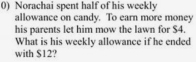 Norachai spent half of his weekly 
allowance on candy. To earn more money 
his parents let him mow the lawn for $4. 
What is his weekly allowance if he ended 
with $12?