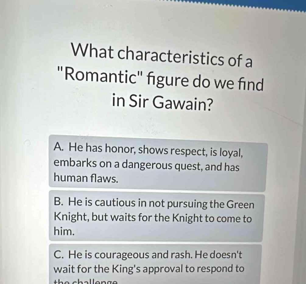 What characteristics of a
"Romantic" figure do we find
in Sir Gawain?
A. He has honor, shows respect, is loyal,
embarks on a dangerous quest, and has
human flaws.
B. He is cautious in not pursuing the Green
Knight, but waits for the Knight to come to
him.
C. He is courageous and rash. He doesn't
wait for the King's approval to respond to
h e challen g