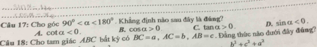 Cho góc 90° <180°. Khẳng định nào sau đây là đúng? sin alpha <0</tex>.
A. cota <0</tex>. B. cos alpha >0. C. tan alpha >0. D.
Câu 18: Cho tam giác ABC bất kỳ có BC=a, AC=b, AB=c. Đẳng thức nào dưới đây đúng?
b^2+c^2+a^2