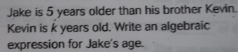 Jake is 5 years older than his brother Kevin. 
Kevin is k years old. Write an algebraic 
expression for Jake's age.