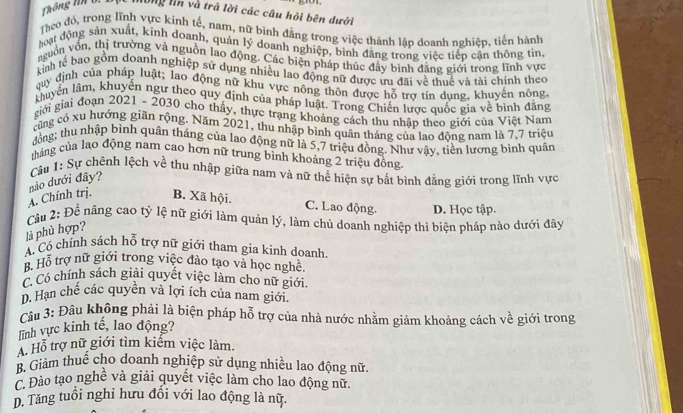 hông ln và trã lời các câu hỏi bên dưới
Theo đó, trong lĩnh vực kinh tế, nam, nữ bình đẳng trong việc thành lập doanh nghiệp, tiến hành
hoạt động sản xuất, kính doanh, quản lý doanh nghiệp, bình đẳng trong việc tiếp cận thông tin,
nguồn von, thị trường và nguồn lao động, Các biện pháp thúc đây bình đăng giới trong lĩnh vực
kinh tế bao gồm doanh nghiệp sử dụng nhiều lao động nữ được ưu đãi về thuế và tải chính theo
quy định của pháp luật; lao động nữ khu vực nông thôn được hỗ trợ tín dung, khuyến nông
khuyển lâm, khuyến ngư theo quy định của pháp luật. Trong Chiến lược quốc gia về bình đằng
giới giai đoạn 2021 - 2030 cho thấy, thực trạng khoảng cách thu nhập theo giới của Việt Nam
cũng có xu hướng giãn rộng. Năm 2021, thu nhập bình quận tháng của lao động nam là 7,7 triệu
đồng; thu nhập bình quân tháng của lao động nữ là 5,7 triệu đồng. Như vây, tiền lương bình quân
tháng của lao động nam cao hơn nữ trung bình khoảng 2 triệu đồng
Cầu 1: Sự chênh lệch về thu nhập giữa nam và nữ thể hiện sự bất bình đằng giới trong lĩnh vực
A. Chính trị. nào dưới đây?
B. Xã hội. C. Lao động. D. Học tập.
Câu 2: Đề nâng cao tỷ lệ nữ giới làm quản lý, làm chủ doanh nghiệp thì biện pháp nào dưới đây
là phù hợp?
A. Có chính sách hỗ trợ nữ giới tham gia kinh doanh.
B. Hỗ trợ nữ giới trong việc đào tạo và học nghề.
C. C chính sách giải quyết việc làm cho nữ giới,
D. Hạn chế các quyền và lợi ích của nam giới.
Câu 3: Đâu không phải là biện pháp hỗ trợ của nhà nước nhằm giảm khoảng cách về giới trong
ĩnh vực kinh tế, lao động?
A. Hỗ trợ nữ giới tìm kiếm việc làm.
B. Giảm thuế cho doanh nghiệp sử dụng nhiều lao động nữ.
Đào tạo nghề và giải quyết việc làm cho lao động nữ
D. Tăng tuổi nghi hưu đồi với lao động là nữ.