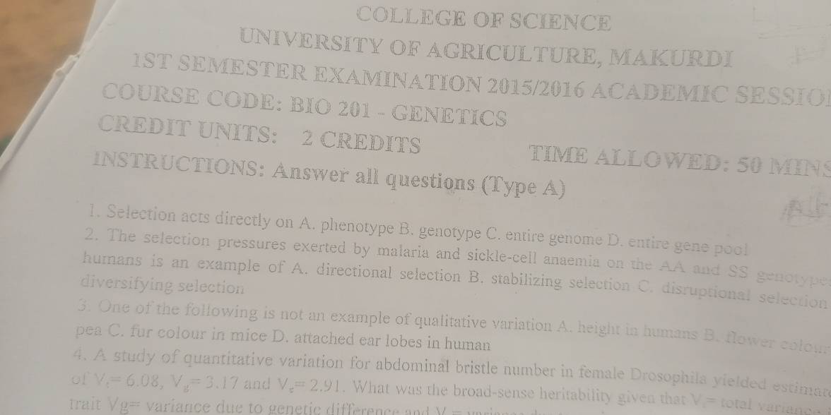 COLLEGE OF SCIENCE
UNIVERSITY OF AGRICULTURE, MAKURDI
1ST SEMESTER EXAMINATION 2015/2016 ACADEMIC SESSION
COURSE CODE: BIO 201 - GENETICS
CREDIT UNITS: 2 CREDITS TIME ALLOWED: 50 MINS
INSTRUCTIONS: Answer all questions (Type A)
1. Selection acts directly on A. phenotype B. genotype C. entire genome D. entire gene pool
2. The selection pressures exerted by malaria and sickle-cell anaemia on the AA and SS genotype
humans is an example of A. directional selection B. stabilizing selection C. disruptional selection
diversifying selection
3. One of the following is not an example of qualitative variation A. height in humans B. flower colou
pea C. fur colour in mice D. attached ear lobes in human
4. A study of quantitative variation for abdominal bristle number in female Drosophila yielded estiman
of V_t=6.08, V_s=3.17 and V_e=2.91. What was the broad-sense heritability given that V_1= total variance
trait Vg= variance due to genetic difference and