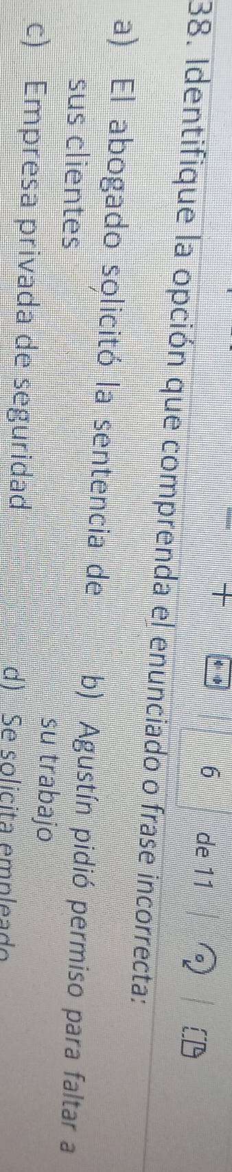 de 11
38. Identifique la opción que comprenda el enunciado o frase incorrecta:
a) El abogado solicitó la sentencia de b) Agustín pidió permiso para faltar a
sus clientes su trabajo
c) Empresa privada de seguridad d) Se solicita empleado