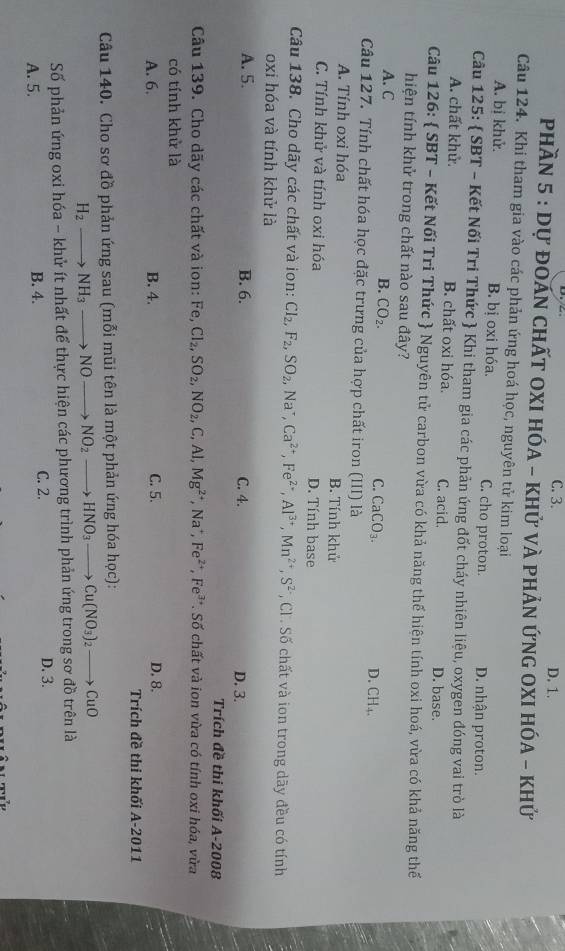 C. 3. D. 1.
Phần 5 : Dự đOáN ChấT OXI HÓA - khử vÀ phản ỨnG OXI HóA - khử
Câu 124. Khi tham gia vào các phản ứng hoá học, nguyên tử kim loại
A. bị khử. B. bị oxi hóa. C. cho proton. D. nhận proton.
Câu 125:  SBT - Kết Nối Tri Thức  Khi tham gia các phản ứng đốt cháy nhiên liệu, oxygen đóng vai trò là
A. chất khử. B. chất oxi hóa. C. acid. D. base.
Câu 126:  SBT - Kết Nối Tri Thức  Nguyên tử carbon vừa có khả năng thế hiện tính oxi hoá, vừa có khả năng thế
hiện tính khử trong chất nào sau đây?
A.C
B. CO_2.
C. CaCO_3. D. CH_4.
Câu 127. Tính chất hóa học đặc trưng của hợp chất iron (III) là
A. Tính oxi hóa B. Tính khử
C. Tính khử và tính oxi hóa D. Tính base
Câu 138. Cho dãy các chất và ion: Cl_2,F_2,SO_2,Na^+,Ca^(2+),Fe^(2+),Al^(3+),Mn^(2+),S^(2-) , Cl . Số chất và ion trong dãy đều có tính
oxi hóa và tính khử là
A. 5. B. 6. C. 4. D. 3.
Trích đề thi khối A-2008
Câu 139. Cho dãy các chất và ion: Fe,Cl_2,SO_2,NO_2,C,Al,Mg^(2+),Na^+,Fe^(2+),Fe^(3+). Số chất và ion vừa có tính oxi hóa, vừa
có tính khử là
A. 6. B. 4. C. 5. D. 8.
Trích đề thi khối A-2011
Câu 140. Cho sơ đồ phản ứng sau (mỗi mũi tên là một phản ứng hóa học):
H_2- NH_3_  NO NO_2 _  HNO_3to Cu(NO_3)_2to CuO
Số phản ứng oxi hóa - khử ít nhất để thực hiện các phương trình phản ứng trong sơ đồ trên là
A. 5. B. 4. C. 2. D. 3.