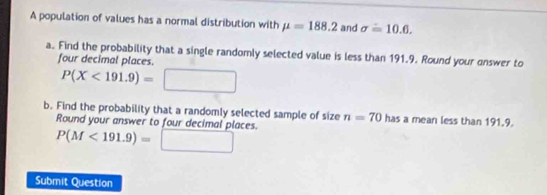 A population of values has a normal distribution with mu =188.2 and sigma =10.6. 
a. Find the probability that a single randomly selected value is less than 191.9. Round your answer to 
four decimal places.
P(X<191.9)=
b. Find the probability that a randomly selected sample of size n=70 has a mean less than 191.9. 
Round your answer to four decimal places.
P(M<191.9)=
Submit Question