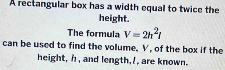 A rectangular box has a width equal to twice the 
height. 
The formula V=2h^2l
can be used to find the volume, V, of the box if the 
height, h , and length, / , are known.