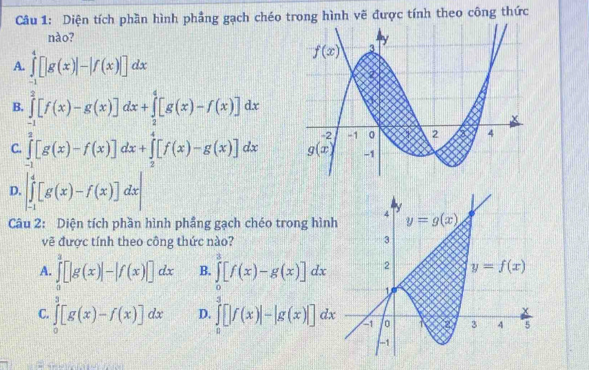 Diện tích phần hình phẳng gạch chéo trong hình vẽ được tính theo công thức
nào?
A. ∈tlimits _(-1)^4[|g(x)|-|f(x)|]dx
B. ∈tlimits _(-1)^2[f(x)-g(x)]dx+∈tlimits _2^4[g(x)-f(x)]dx
C. ∈tlimits _(-1)^2[g(x)-f(x)]dx+∈tlimits _2^4[f(x)-g(x)]dx
D. |∈tlimits _(-1)^4[g(x)-f(x)]dx|
Câu 2: Diện tích phần hình phẳng gạch chéo trong hìn
vẽ được tính theo công thức nào?
A. ∈tlimits _0^3[|g(x)|-|f(x)|]dx B. ∈tlimits _0^3[f(x)-g(x)]dx
C. ∈tlimits _0^a[g(x)-f(x)]dx D. ∈tlimits _0^3[|f(x)|-|g(x)|]dx