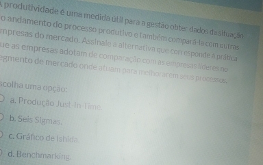 A produtividade é uma medida útil para a gestão obter dados da situação
o andamento do processo produtivo e também compará-la com outras
impresas do mercado. Assinale a alternativa que corresponde à prática
que as empresas adotam de comparação com as empresas líderes no
egmento de mercado onde atuam para melhorarem seus processos.
scolha uma opção:
a. Produção Just-In-Time.
b. Seis Sigmas.
c. Gráfico de Ishida
d. Benchmarking.