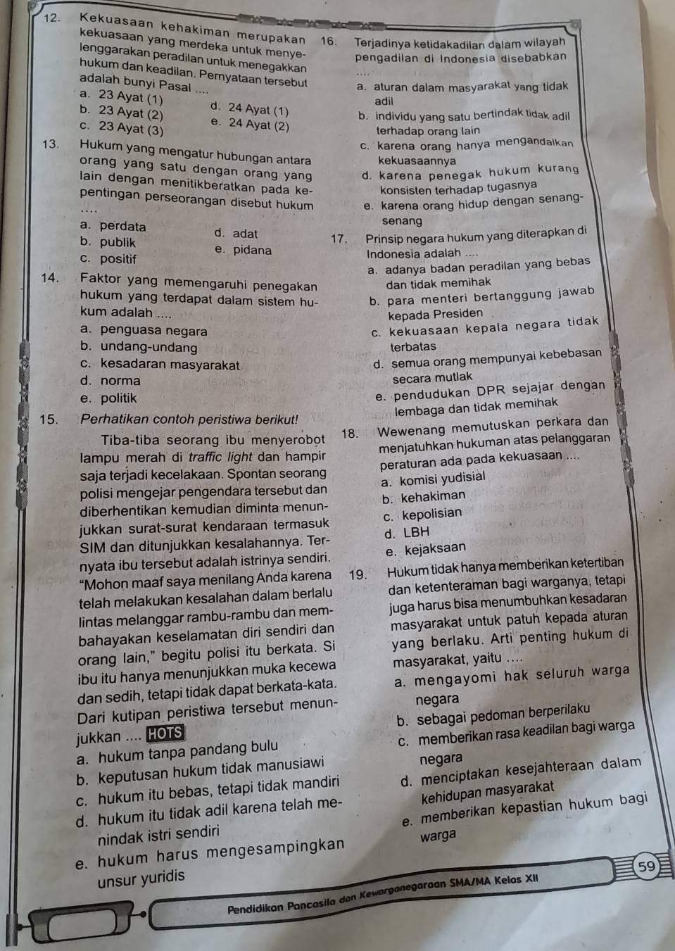 Kekuasaan kehakiman merupakan 16. Terjadinya ketidakadilan dalam wilayah
kekuasaan yang merdeka untuk menye- pengadilan di Indonesia disebabkan
lenggarakan peradilan untuk menegakkan
hukum dan keadilan. Pernyataan tersebut
adalah bunyi Pasal ....
a.aturan dalam masyarakat yang tidak
adil
a. 23 Ayat (1) d. 24 Ayat (1) b. individu yang satu bertindak tidak adil
b. 23 Ayat (2) e. 24 Ayat (2)
c. 23 Ayat (3)
terhadap orang lain
c. karena orang hanya mengandalkan
13. Hukum yang mengatur hubungan antara kekuasaannya
orang yang satu dengan orang yan d. karena penegak hukum kurang
lain dengan menitikberatkan pada ke- konsisten terhadap tugasnya
pentingan perseorangan disebut hukum e. karena orang hidup dengan senang-
senang
a. perdata d. adat
17. Prinsip negara hukum yang diterapkan di
b. publik e. pidana
c. positif Indonesia adalah
a. adanya badan peradilan yang bebas
14. Faktor yang memengaruhi penegakan dan tidak memihak
hukum yang terdapat dalam sistem hu- b. para menteri bertanggung jawab
kum adalah ....
kepada Presiden
a. penguasa negara
c. kekuasaan kepala negara tidak
b. undang-undang terbatas
c. kesadaran masyarakat
d. semua orang mempunyai kebebasan
d. norma
secara mutlak
e. politik
e. pendudukan DPR sejajar dengan
lembaga dan tidak memihak
15. Perhatikan contoh peristiwa berikut!
18. Wewenang memutuskan perkara dan
Tiba-tiba seorang ibu menyerobot
lampu merah di traffic light dan hampir menjatuhkan hukuman atas pelanggaran
saja terjadi kecelakaan. Spontan seorang peraturan ada pada kekuasaan ....
polisi mengejar pengendara tersebut dan a. komisi yudisial
diberhentikan kemudian diminta menun- b. kehakiman
jukkan surat-surat kendaraan termasuk c. kepolisian
SIM dan ditunjukkan kesalahannya. Ter- d. LBH
nyata ibu tersebut adalah istrinya sendiri. e. kejaksaan
“Mohon maaf saya menilang Anda karena 19. Hukum tidak hanya memberikan ketertiban
telah melakukan kesalahan dalam berlalu dan ketenteraman bagi warganya, tetapi
lintas melanggar rambu-rambu dan mem- juga harus bisa menumbuhkan kesadaran
bahayakan keselamatan diri sendiri dan masyarakat untuk patuh kepada aturan
orang lain," begitu polisi itu berkata. Si yang berlaku. Arti penting hukum di
ibu itu hanya menunjukkan muka kecewa masyarakat, yaitu ....
dan sedih, tetapi tidak dapat berkata-kata. a. mengayomi hak seluruh warga
Dari kutipan peristiwa tersebut menun- negara
jukkan .... HOTS b. sebagai pedoman berperilaku
a. hukum tanpa pandang bulu c. memberikan rasa keadilan bagi warga
b. keputusan hukum tidak manusiawi negara
c. hukum itu bebas, tetapi tidak mandiri d. menciptakan kesejahteraan dalam
kehidupan masyarakat
d. hukum itu tidak adil karena telah me-
nindak istri sendiri e. memberikan kepastian hukum bagi
e. hukum harus mengesampingkan warga
59
unsur yuridis
Pendidikan Pancasila don Kewarganegaraan SMA/MA Kelas XII