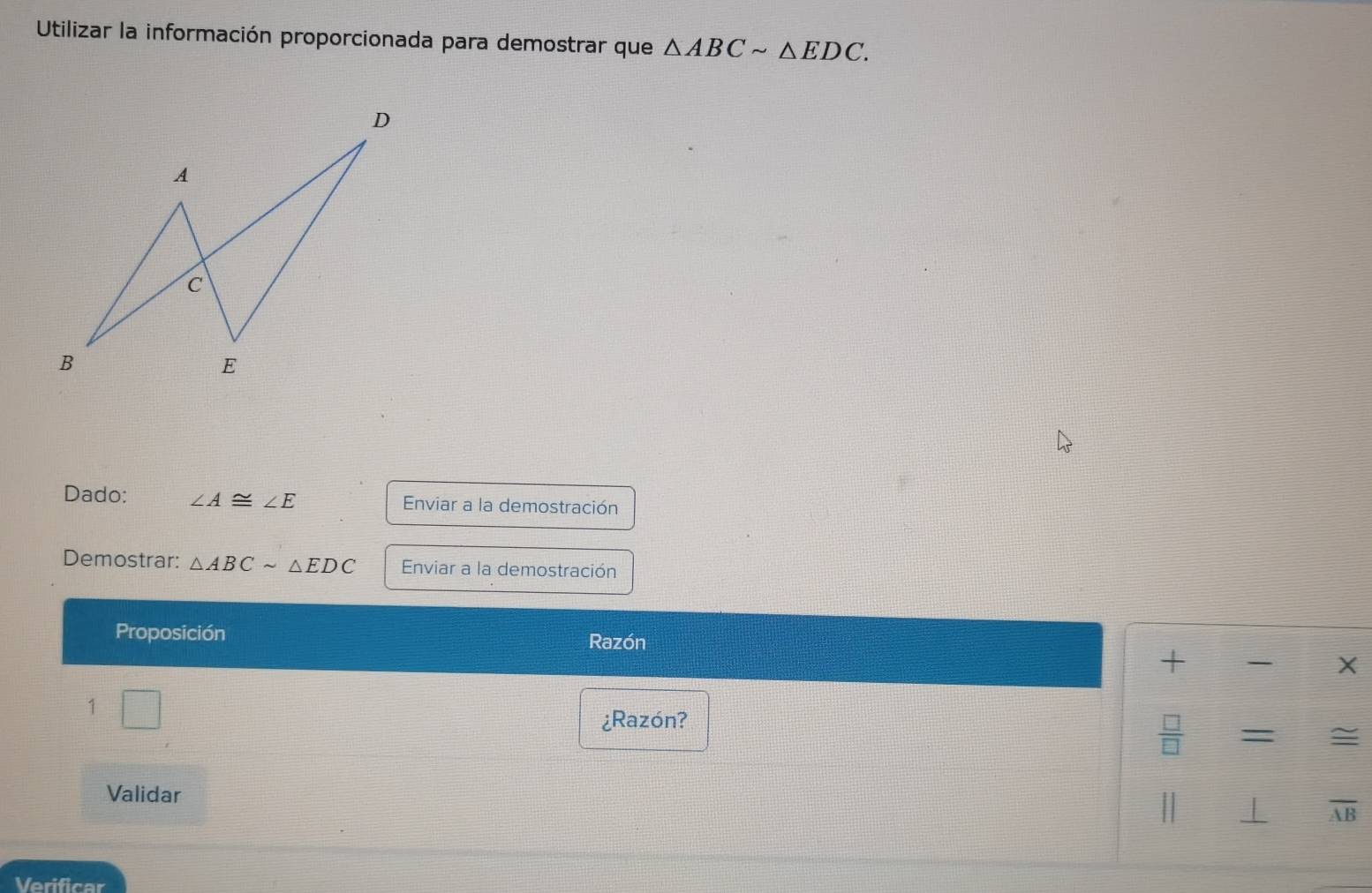 Utilizar la información proporcionada para demostrar que △ ABCsim △ EDC. 
Dado: ∠ A≌ ∠ E Enviar a la demostración 
Demostrar: △ ABCsim △ EDC Enviar a la demostración 
Proposición 
Razón 
+ X 
1 
¿Razón? 
 □ /□   
≌ 
Validar | ⊥ overline A
Verificar