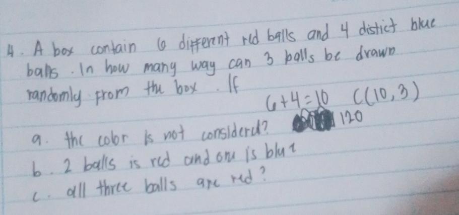 A box contain ( different rld balls and 4 distict blue 
balls. In how many way can 3 balls be drawn 
randomly from the box. If
6+4=10C(10,3)
a. the color is not considerd?
120
6. 2 balls is red and om is blut 
c. all three balls are red?