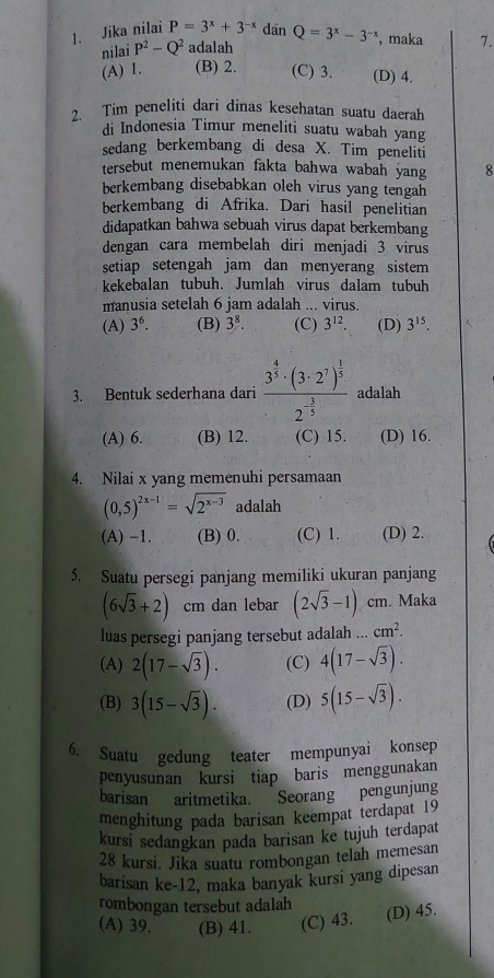 Jika nilai P=3^x+3^(-x) dan Q=3^x-3^(-x) , maka 7.
nilai P^2-Q^2 adalah
(A) 1. (B) 2. (C) 3. (D) 4.
2. Tim peneliti dari dinas kesehatan suatu daerah
di Indonesia Timur meneliti suatu wabah yang
sedang berkembang di desa X. Tim peneliti
tersebut menemukan fakta bahwa wabah yang 8
berkembang disebabkan oleh virus yang tengah
berkembang di Afrika. Dari hasil penelitian
didapatkan bahwa sebuah virus dapat berkembang
dengan cara membelah diri menjadi 3 virus
setiap setengah jam dan menyerang sistem
kekebalan tubuh. Jumlah virus dalam tubuh
manusia setelah 6 jam adalah ... virus.
(A) 3^6. (B) 3^8. (C) 3^(12). (D) 3^(15).
3. Bentuk sederhana dari frac 3^(frac 4)5· (3· 2^7)^ 1/5 2^(-frac 3)5 adalah
(A) 6. (B) 12. (C) 15. (D) 16.
4. Nilai x yang memenuhi persamaan
(0,5)^2x-1=sqrt(2^(x-3)) adalah
(A) -1. (B) 0. (C) 1. (D) 2.
5. Suatu persegi panjang memiliki ukuran panjang
(6sqrt(3)+2) cm dan lebar (2sqrt(3)-1)cm. Maka
luas persegi panjang tersebut adalah cm^2.
(A) 2(17-sqrt(3)). (C) 4(17-sqrt(3)).
(B) 3(15-sqrt(3)). (D) 5(15-sqrt(3)).
6. Suatu gedung teater mempunyai konsep
penyusunan kursi tiap baris menggunakan
barisan aritmetika. Seorang pengunjung
menghitung pada barisan keempat terdapat 19
kursi sedangkan pada barisan ke tujuh terdapat
28 kursi. Jika suatu rombongan telah memesan
barisan ke-12, maka banyak kursi yang dipesan
rombongan tersebut adalah
(A) 39. (B) 41. (C) 43. (D) 45.