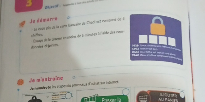 Objectif : Apprendre à faire des actatrs 
Je démarre 
- Le code pin de la carte bancaire de Chadi est composé de 4
chiffres. 
Essaye de le cracker en moins de 5 minutes à l'aide des coor- 
données ci-jointes. 
Je m'entraîne 
Je numérote les étapes du processus d'achat sur internet. 
AJOUTER 
Passer la AU PANIER