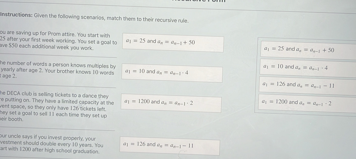 Instructions: Given the following scenarios, match them to their recursive rule.
ou are saving up for Prom attire. You start with
25 after your first week working. You set a goal to a_1=25 and a_n=a_n-1+50
ave $50 each additional week you work. and a_n=a_n-1+50
a_1=25
he number of words a person knows multiples by
a_1=10 and a_n=a_n-1· 4
yearly after age 2. Your brother knows 10 words a_1=10 and a_n=a_n-1· 4
t age 2.
a_1=126 and a_n=a_n-1-11
he DECA club is selling tickets to a dance they
re putting on. They have a limited capacity at the a_1=1200 and a_n=a_n-1· 2
a_1=1200 and a_n=a_n-1· 2
vent space, so they only have 126 tickets left.
hey set a goal to sell 11 each time they set up .
eir booth.
our uncle says if you invest properly, your
vestment should double every 10 years. You a_1=126 and a_n=a_n-1-11
art with 1200 after high school graduation.