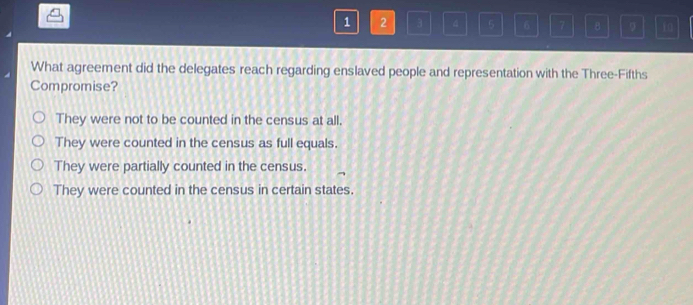 1 2 3 4 5 6 7 B 9
What agreement did the delegates reach regarding enslaved people and representation with the Three-Fifths
Compromise?
They were not to be counted in the census at all.
They were counted in the census as full equals.
They were partially counted in the census.
They were counted in the census in certain states.