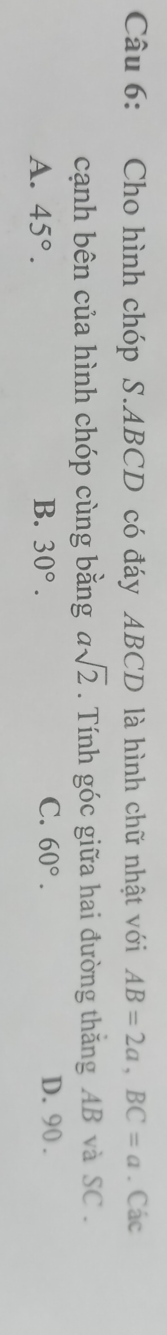 Cho hình chóp S. ABCD có đáy ABCD là hình chữ nhật với AB=2a, BC=a. Các
cạnh bên của hình chóp cùng bằng asqrt(2). Tính góc giữa hai đường thăng AB và SC .
C. D. 90.
A. 45°. B. 30°. 60°.