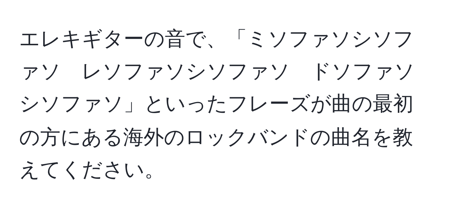 エレキギターの音で、「ミソファソシソファソ　レソファソシソファソ　ドソファソシソファソ」といったフレーズが曲の最初の方にある海外のロックバンドの曲名を教えてください。