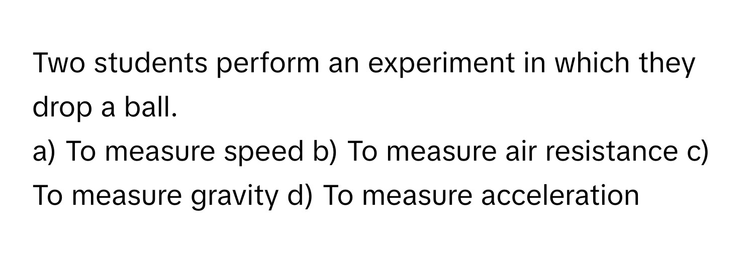 Two students perform an experiment in which they drop a ball.
a) To measure speed b) To measure air resistance c) To measure gravity d) To measure acceleration