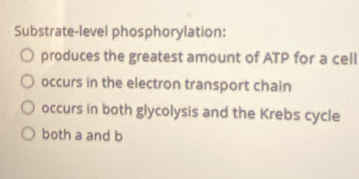 Substrate-level phosphorylation:
produces the greatest amount of ATP for a cell
occurs in the electron transport chain
occurs in both glycolysis and the Krebs cycle
both a and b