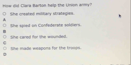 How did Clara Barton help the Union army?
She created military strategies.
A
She spied on Confederate soldiers.
B
She cared for the wounded.
C
She made weapons for the troops.
D