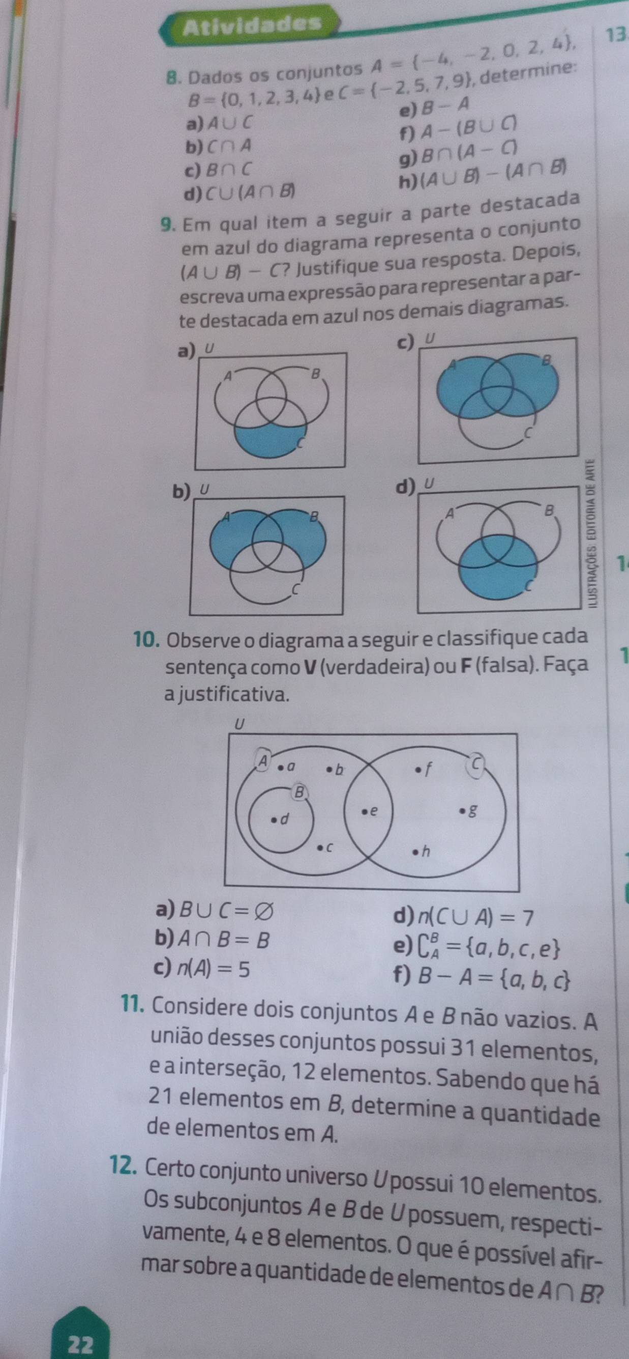 Atividades
8. Dados os conjuntos A= -4,-2,0,2,4 , 13
B= 0,1,2,3,4 C= -2,5,7,9 , determine:
a) A∪ C e) B-A
b) C∩ A f) A-(B∪ C)
B∩ (A-C)
c) B∩ C
g) (A∪ B)-(A∩ B)
d) C∪ (A∩ B)
h)
9. Em qual item a seguir a parte destacada
em azul do diagrama representa o conjunto
(A∪ B)-C? Justifique sua resposta. Depois,
escreva uma expressão para representar a par-
te destacada em azul nos demais diagramas.
a) U
c) U
B.
b) U d)_
B
A
B
1
10. Observe o diagrama a seguir e classifique cada
sentença como V (verdadeira) ou F (falsa). Faça 1
a justificativa.
a) B∪ C=varnothing
d) n(C∪ A)=7
b) A∩ B=B e) C_A^(B= a,b,c,e)
c) n(A)=5
f) B-A= a,b,c
11. Considere dois conjuntos Ae B não vazios. A
união desses conjuntos possui 31 elementos,
e a interseção, 12 elementos. Sabendo que há
21 elementos em B, determine a quantidade
de elementos em A.
12. Certo conjunto universo Upossui 10 elementos.
Os subconjuntos Ae B de U possuem, respecti-
vamente, 4 e 8 elementos. O que é possível afir-
mar sobre a quantidade de elementos de A∩ B?
22