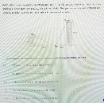 (AAP 2013) Dois pássaros, identificados por P1 e P2, encontram-se no alto de dois
prédios e enxergam um pedaço de pão no chão. Eles partem no mesmo instante em
direção ao pão, voando em linha reta e à mesma velocidade.
Considerando as mecidas indicadas na figurá, assinale a alternativa correta.
O Passaro P2 alcançara o pao primeiro.
Passea 91 esta a 65m de distância do pão
O Passasa 21 esta a 45m de distância do pão
Os dnis passaros a cancarão o pão juntos
Passaro P2 esta a 45m de distância do pão